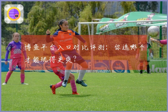 博鱼平台入口对比评测：你选哪个才能玩得更爽？