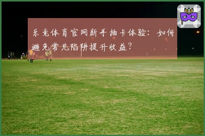 乐竞体育官网新手抽卡体验：如何避免常见陷阱提升收益？