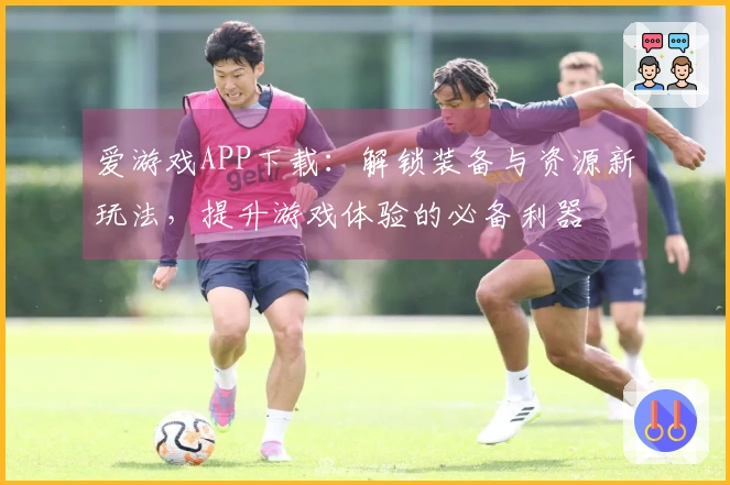 爱游戏APP下载：解锁装备与资源新玩法，提升游戏体验的必备利器