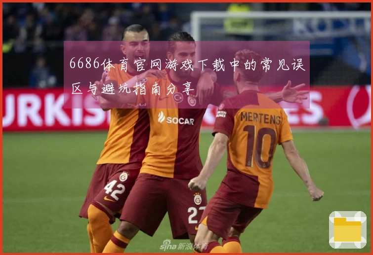 6686体育官网游戏下载中的常见误区与避坑指南分享