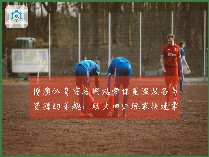 博澳体育官方网站带你重温装备与资源的乐趣，助力回归玩家快速掌握新手技巧